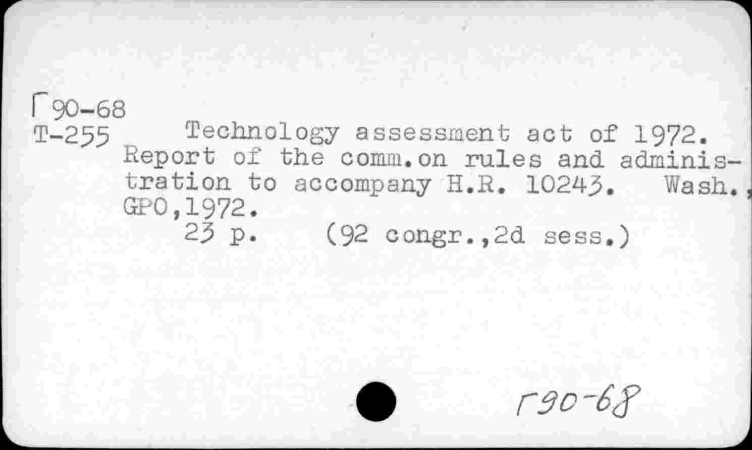 ﻿r 90-68
T-255 Technology assessment act of 1972.
Report of the comm.on rules and administration to accompany H.R. 10243. Wash. GP0,1972.
23 p. (92 congr.,2d sess.)
rac-6^